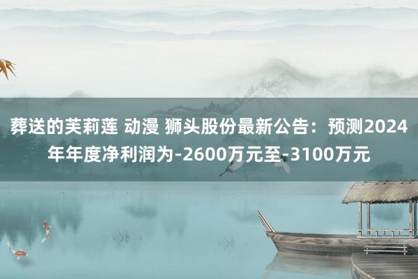 葬送的芙莉莲 动漫 狮头股份最新公告：预测2024年年度净利润为-2600万元至-3100万元