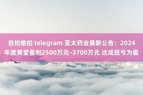 自拍偷拍 telegram 亚太药业最新公告：2024年度展望盈利2500万元–3700万元 达成扭亏为盈