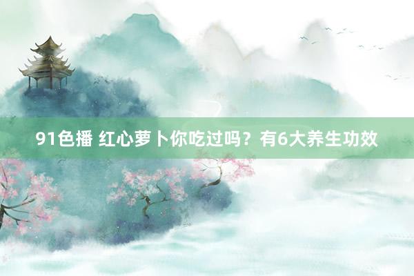 91色播 红心萝卜你吃过吗？有6大养生功效