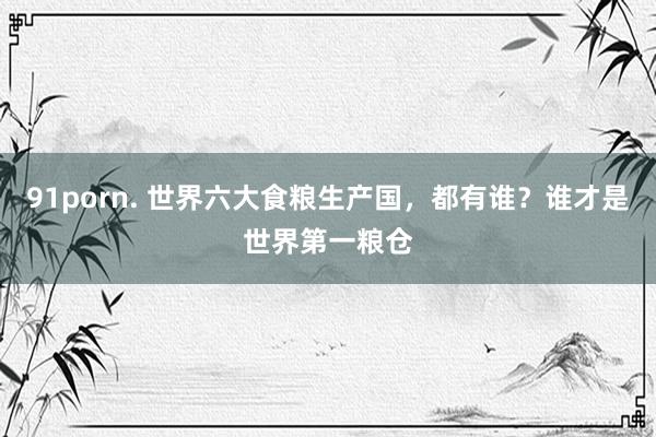 91porn. 世界六大食粮生产国，都有谁？谁才是世界第一粮仓