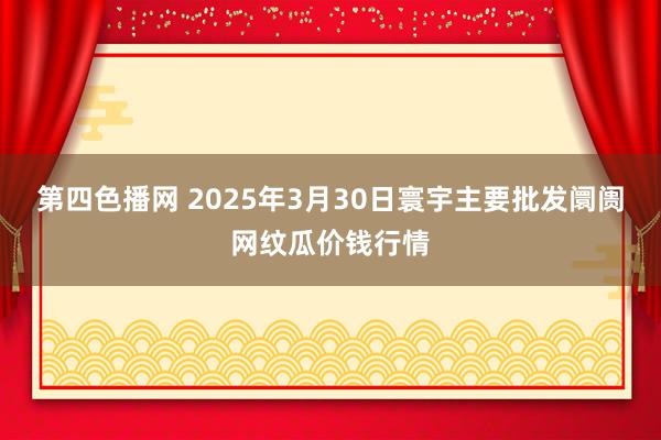 第四色播网 2025年3月30日寰宇主要批发阛阓网纹瓜价钱行情