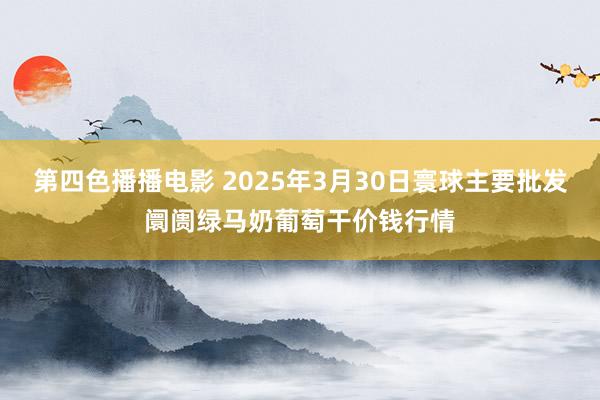 第四色播播电影 2025年3月30日寰球主要批发阛阓绿马奶葡萄干价钱行情