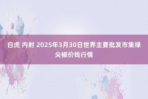 白虎 内射 2025年3月30日世界主要批发市集绿尖椒价钱行情