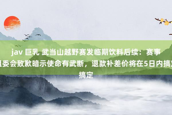 jav 巨乳 武当山越野赛发临期饮料后续：赛事组委会致歉暗示使命有武断，退款补差价将在5日内搞定