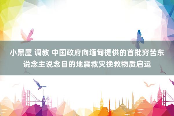 小黑屋 调教 中国政府向缅甸提供的首批穷苦东说念主说念目的地震救灾挽救物质启运