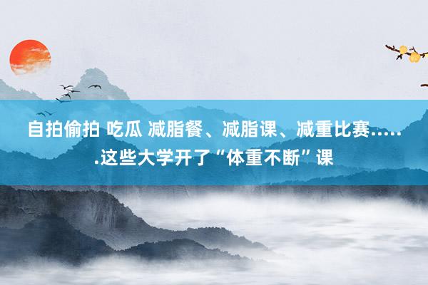 自拍偷拍 吃瓜 减脂餐、减脂课、减重比赛......这些大学开了“体重不断”课