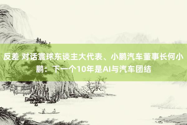 反差 对话寰球东谈主大代表、小鹏汽车董事长何小鹏：下一个10年是AI与汽车团结