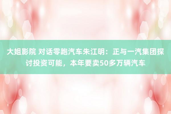 大姐影院 对话零跑汽车朱江明：正与一汽集团探讨投资可能，本年要卖50多万辆汽车