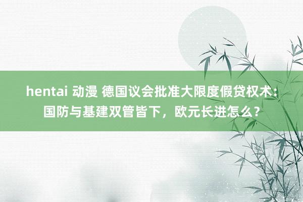 hentai 动漫 德国议会批准大限度假贷权术：国防与基建双管皆下，欧元长进怎么？