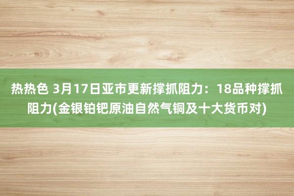 热热色 3月17日亚市更新撑抓阻力：18品种撑抓阻力(金银铂钯原油自然气铜及十大货币对)