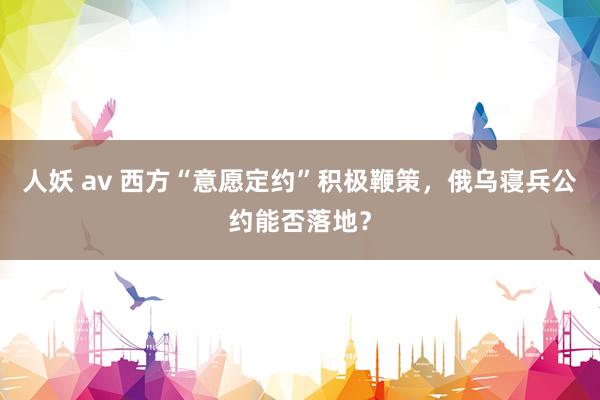 人妖 av 西方“意愿定约”积极鞭策，俄乌寝兵公约能否落地？