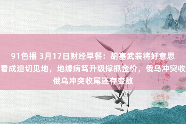 91色播 3月17日财经早餐：胡塞武装将好意思航母和战船看成迫切见地，地缘病笃升级撑抓金价，俄乌冲突收尾还存变数