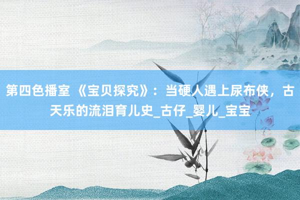 第四色播室 《宝贝探究》：当硬人遇上尿布侠，古天乐的流泪育儿史_古仔_婴儿_宝宝