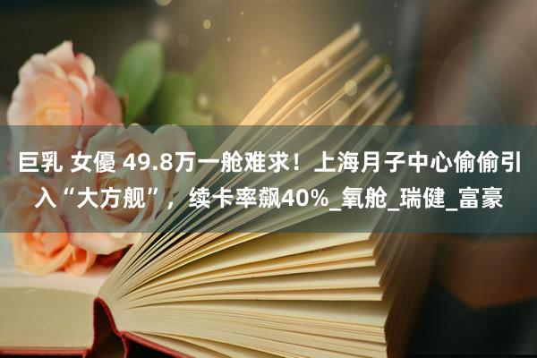 巨乳 女優 49.8万一舱难求！上海月子中心偷偷引入“大方舰”，续卡率飙40%_氧舱_瑞健_富豪