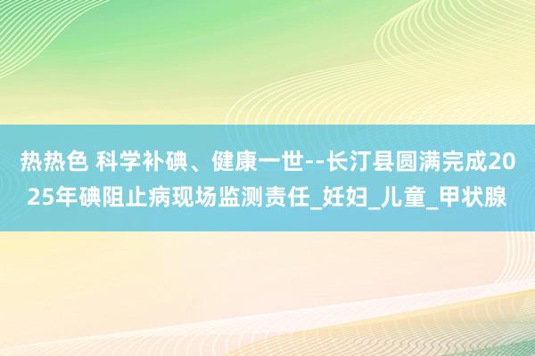 热热色 科学补碘、健康一世--长汀县圆满完成2025年碘阻止病现场监测责任_妊妇_儿童_甲状腺