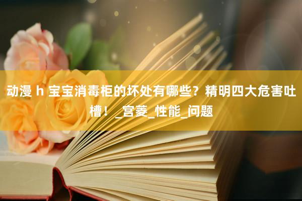 动漫 h 宝宝消毒柜的坏处有哪些？精明四大危害吐槽！_宫菱_性能_问题