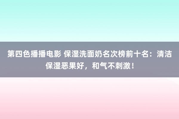 第四色播播电影 保湿洗面奶名次榜前十名：清洁保湿恶果好，和气不刺激！