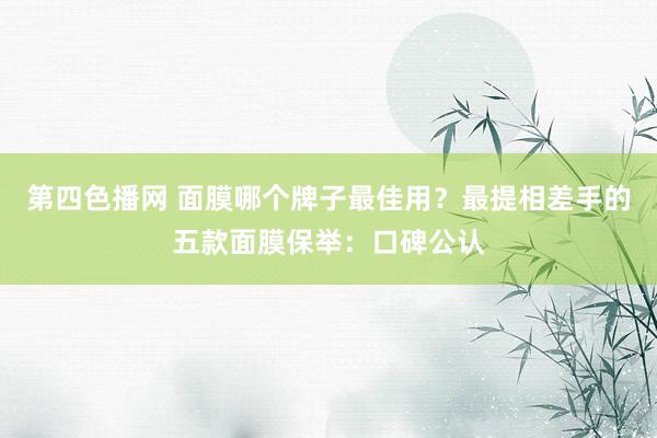 第四色播网 面膜哪个牌子最佳用？最提相差手的五款面膜保举：口碑公认