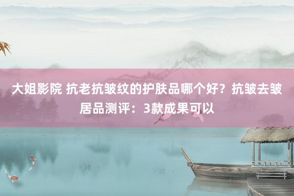 大姐影院 抗老抗皱纹的护肤品哪个好？抗皱去皱居品测评：3款成果可以