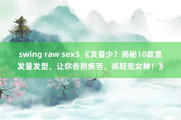 swing raw sex5 《发量少？揭秘10款显发量发型，让你告别疾苦，减轻变女神！》