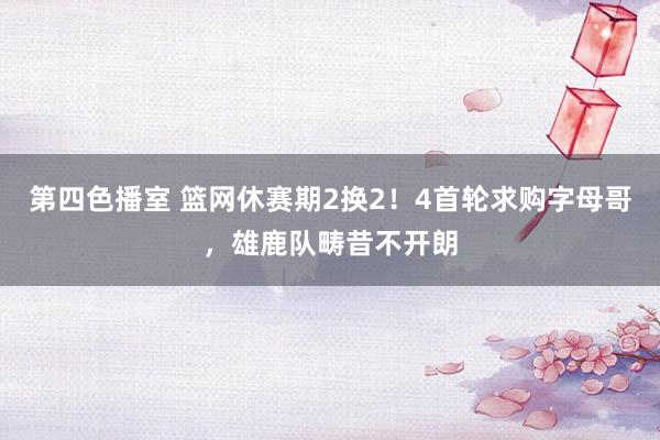 第四色播室 篮网休赛期2换2！4首轮求购字母哥，雄鹿队畴昔不开朗