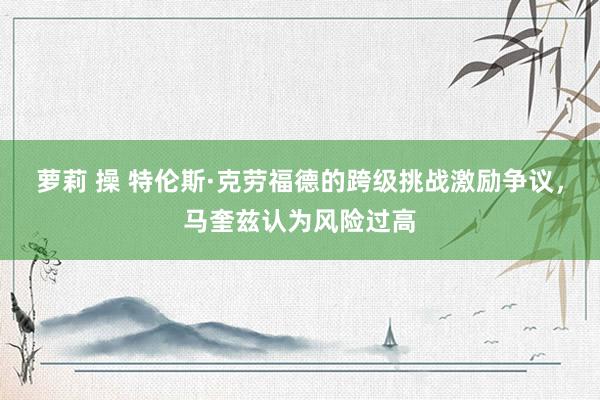 萝莉 操 特伦斯·克劳福德的跨级挑战激励争议，马奎兹认为风险过高