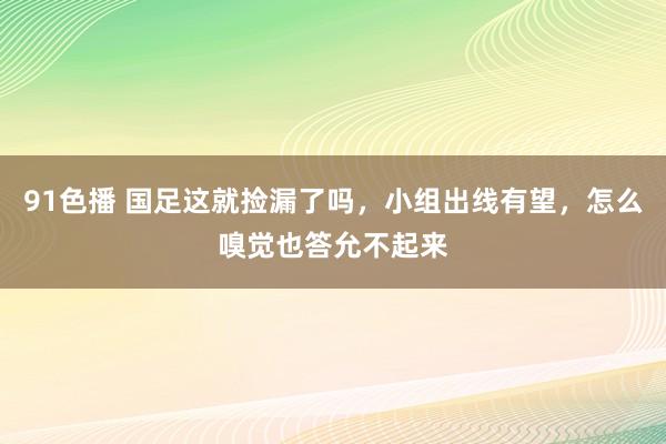 91色播 国足这就捡漏了吗，小组出线有望，怎么嗅觉也答允不起来