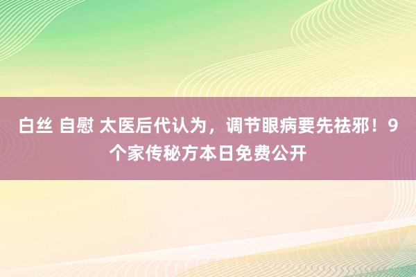 白丝 自慰 太医后代认为，调节眼病要先祛邪！9个家传秘方本日免费公开