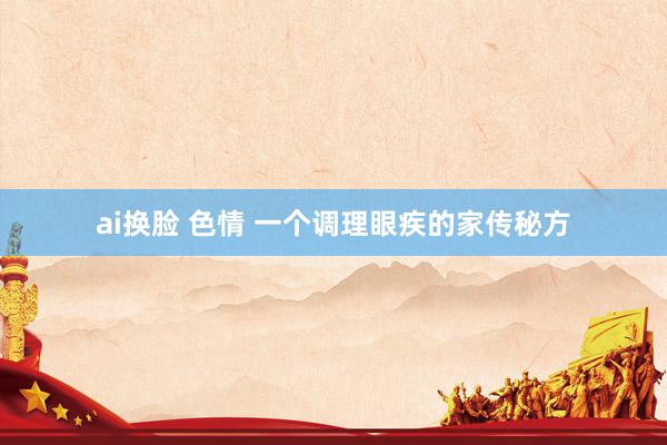 ai换脸 色情 一个调理眼疾的家传秘方