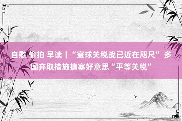 自慰 偷拍 早读｜“寰球关税战已近在咫尺” 多国弃取措施搪塞好意思“平等关税”