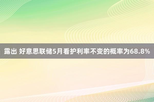 露出 好意思联储5月看护利率不变的概率为68.8%