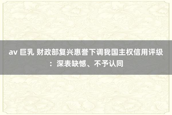 av 巨乳 财政部复兴惠誉下调我国主权信用评级：深表缺憾、不予认同