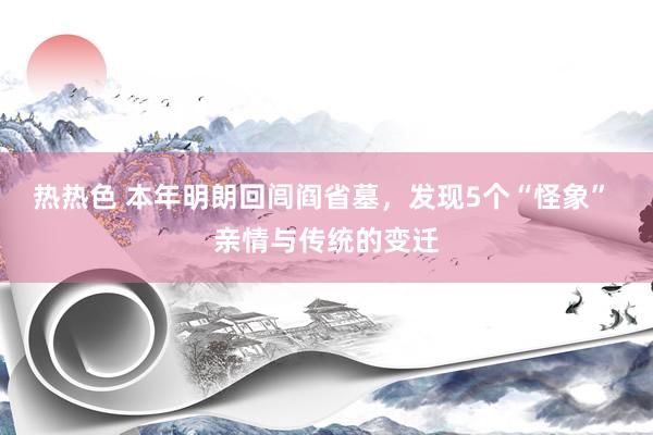 热热色 本年明朗回闾阎省墓，发现5个“怪象” 亲情与传统的变迁
