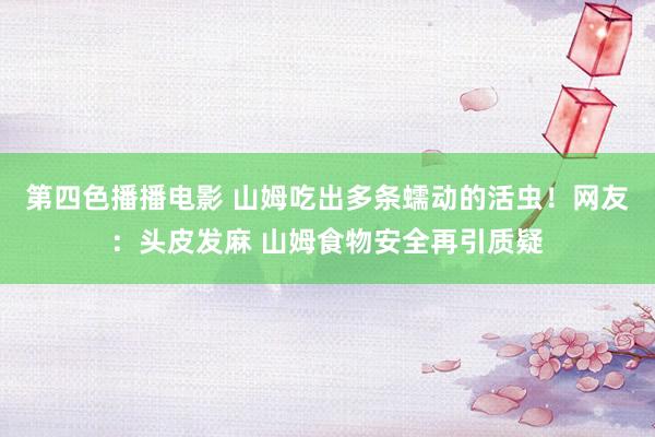 第四色播播电影 山姆吃出多条蠕动的活虫！网友：头皮发麻 山姆食物安全再引质疑