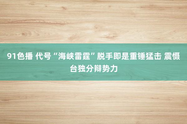 91色播 代号“海峡雷霆”脱手即是重锤猛击 震慑台独分辩势力