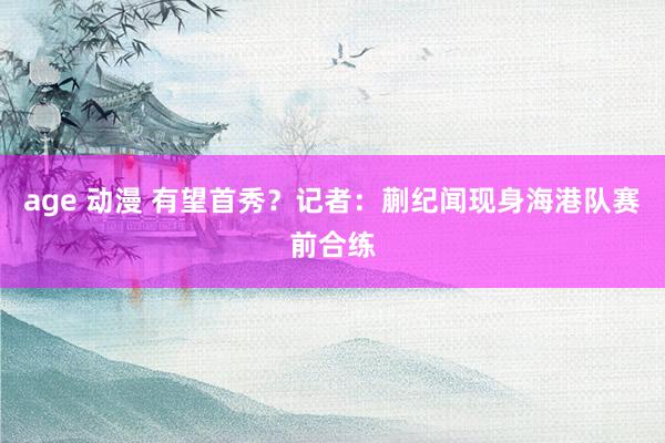 age 动漫 有望首秀？记者：蒯纪闻现身海港队赛前合练