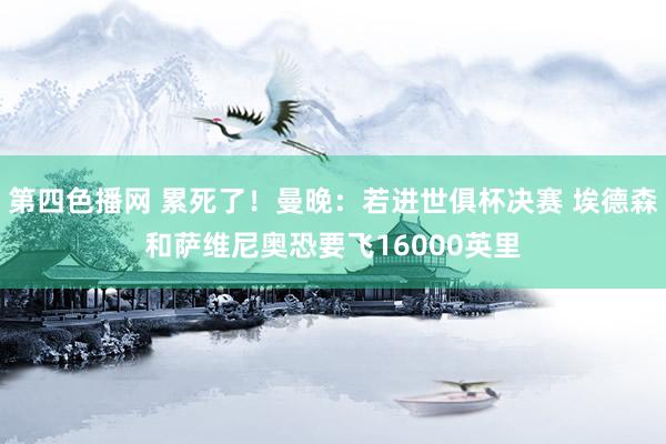 第四色播网 累死了！曼晚：若进世俱杯决赛 埃德森和萨维尼奥恐要飞16000英里
