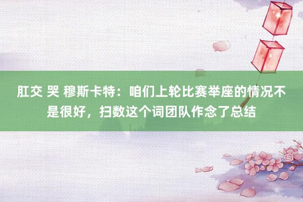 肛交 哭 穆斯卡特：咱们上轮比赛举座的情况不是很好，扫数这个词团队作念了总结