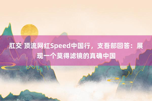 肛交 顶流网红Speed中国行，支吾部回答：展现一个莫得滤镜的真确中国