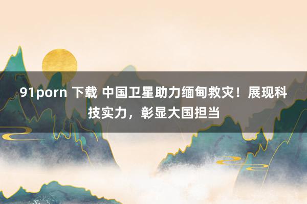 91porn 下载 中国卫星助力缅甸救灾！展现科技实力，彰显大国担当