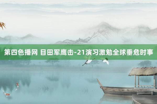 第四色播网 目田军鹰击-21演习激勉全球垂危时事