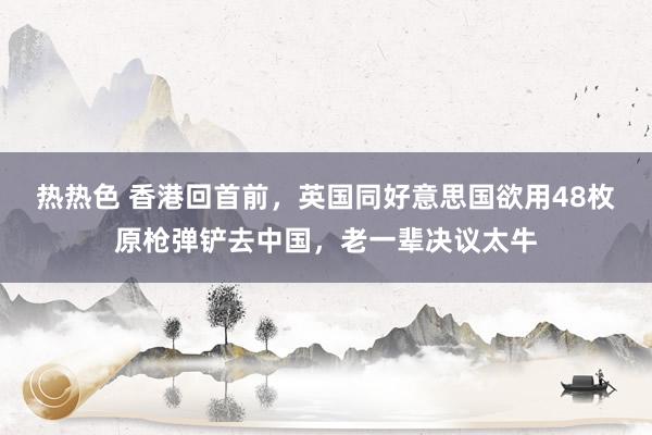热热色 香港回首前，英国同好意思国欲用48枚原枪弹铲去中国，老一辈决议太牛