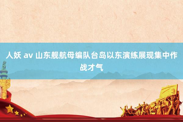 人妖 av 山东舰航母编队台岛以东演练展现集中作战才气