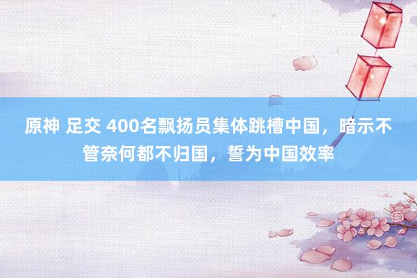 原神 足交 400名飘扬员集体跳槽中国，暗示不管奈何都不归国，誓为中国效率