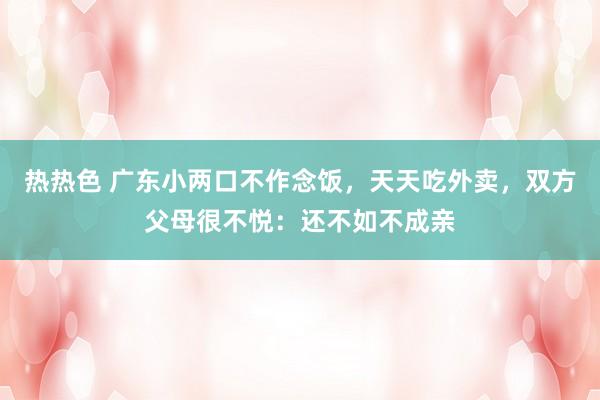 热热色 广东小两口不作念饭，天天吃外卖，双方父母很不悦：还不如不成亲