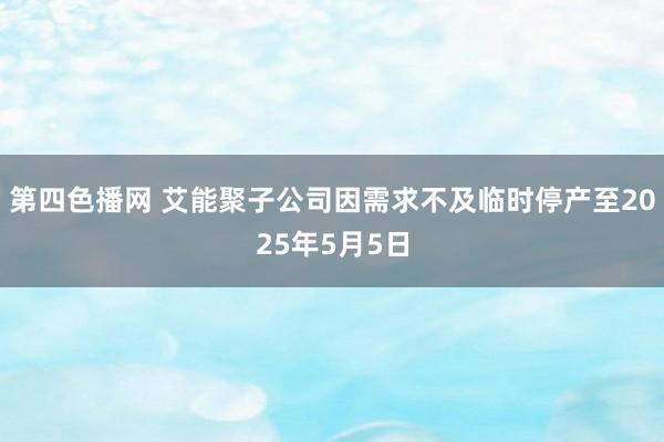 第四色播网 艾能聚子公司因需求不及临时停产至2025年5月5日