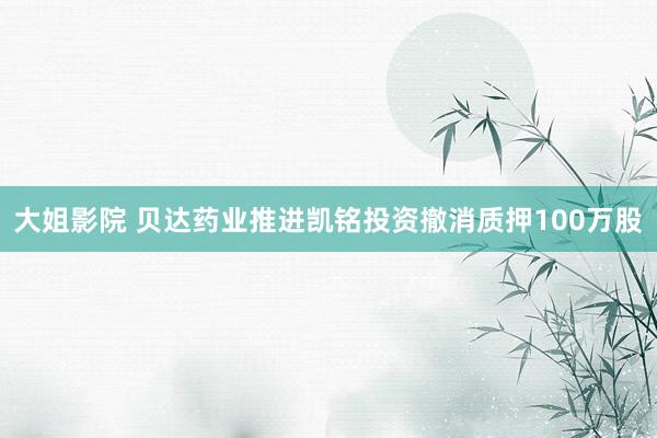大姐影院 贝达药业推进凯铭投资撤消质押100万股