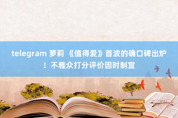 telegram 萝莉 《值得爱》首波的确口碑出炉！不雅众打分评价因时制宜