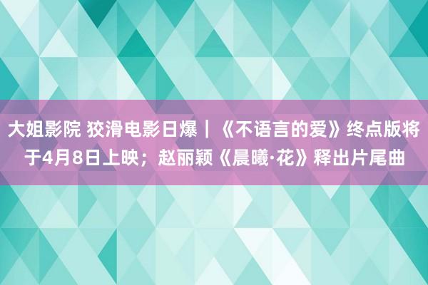 大姐影院 狡滑电影日爆｜《不语言的爱》终点版将于4月8日上映；赵丽颖《晨曦·花》释出片尾曲