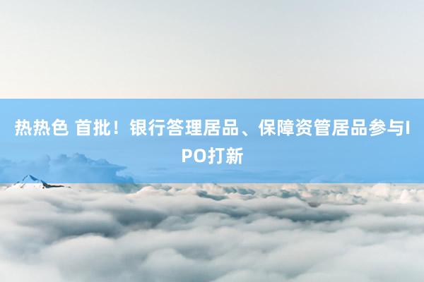 热热色 首批！银行答理居品、保障资管居品参与IPO打新